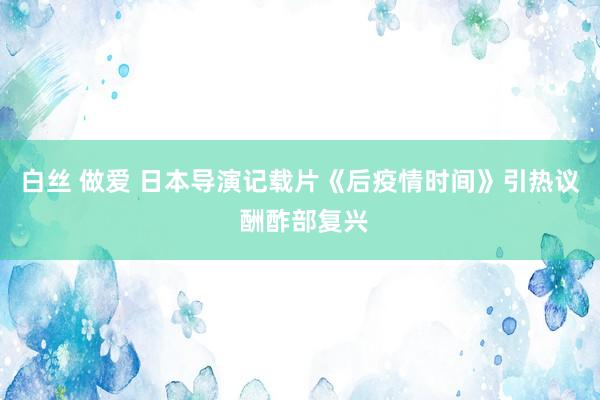 白丝 做爱 日本导演记载片《后疫情时间》引热议 酬酢部复兴
