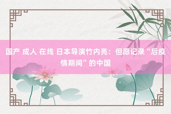 国产 成人 在线 日本导演竹内亮：但愿记录“后疫情期间”的中国
