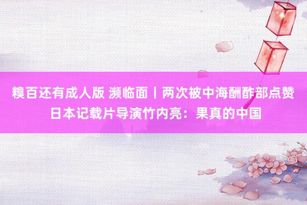 糗百还有成人版 濒临面丨两次被中海酬酢部点赞 日本记载片导演竹内亮：果真的中国