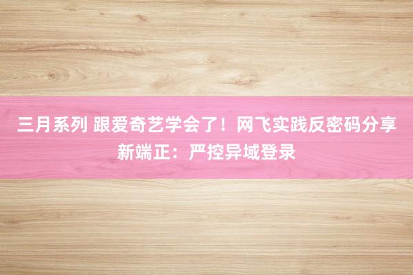 三月系列 跟爱奇艺学会了！网飞实践反密码分享新端正：严控异域登录