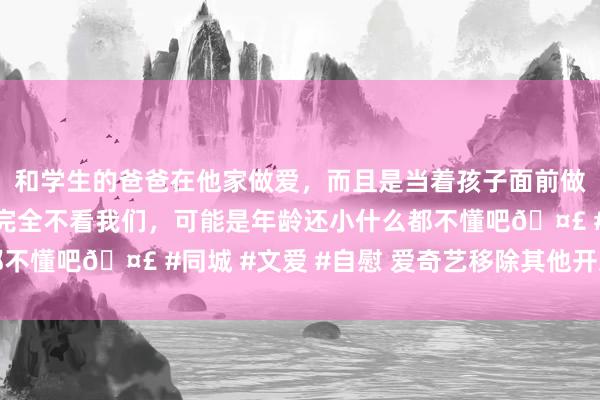 和学生的爸爸在他家做爱，而且是当着孩子面前做爱，太刺激了，孩子完全不看我们，可能是年龄还小什么都不懂吧🤣 #同城 #文爱 #自慰 爱奇艺移除其他开发的才智
