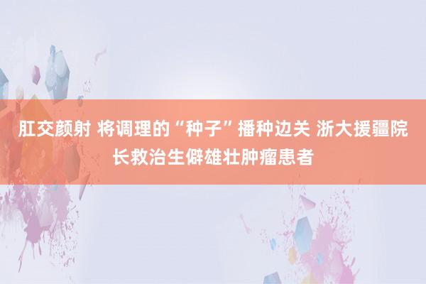 肛交颜射 将调理的“种子”播种边关 浙大援疆院长救治生僻雄壮肿瘤患者