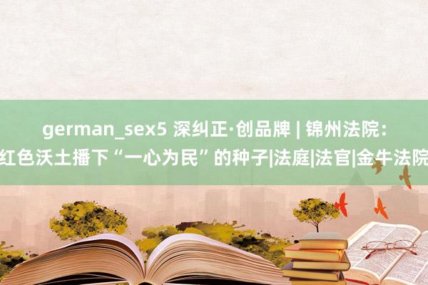 german_sex5 深纠正·创品牌 | 锦州法院：红色沃土播下“一心为民”的种子|法庭|法官|金牛法院