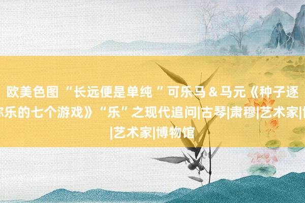 欧美色图 “长远便是单纯 ”可乐马＆马元《种子逐个小弥乐的七个游戏》“乐”之现代追问|古琴|肃穆|艺术家|博物馆