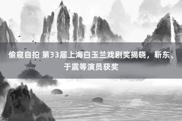 偷窥自拍 第33届上海白玉兰戏剧奖揭晓，靳东、于震等演员获奖