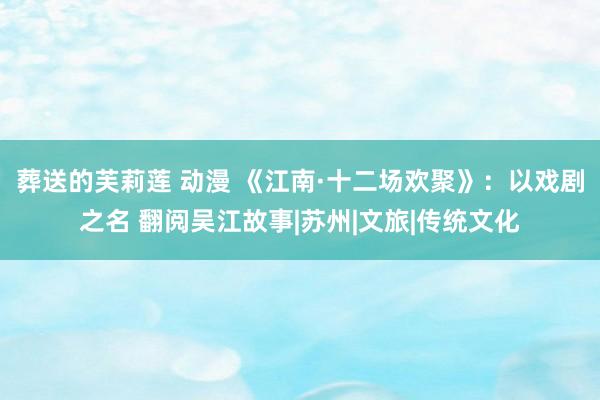 葬送的芙莉莲 动漫 《江南·十二场欢聚》：以戏剧之名 翻阅吴江故事|苏州|文旅|传统文化