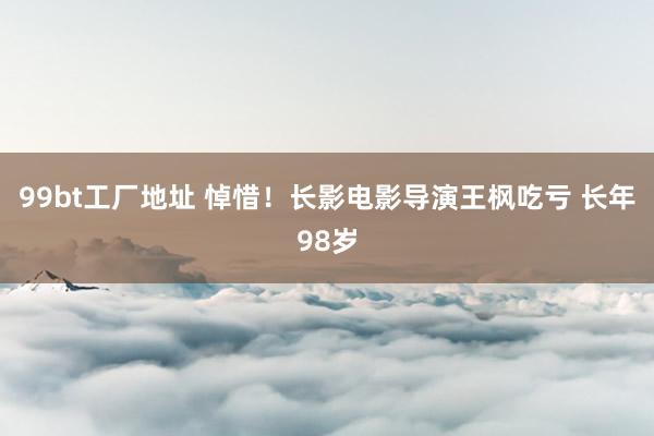 99bt工厂地址 悼惜！长影电影导演王枫吃亏 长年98岁