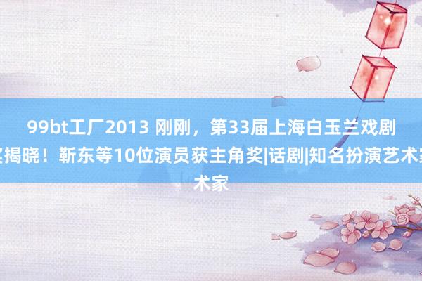 99bt工厂2013 刚刚，第33届上海白玉兰戏剧奖揭晓！靳东等10位演员获主角奖|话剧|知名扮演艺术家