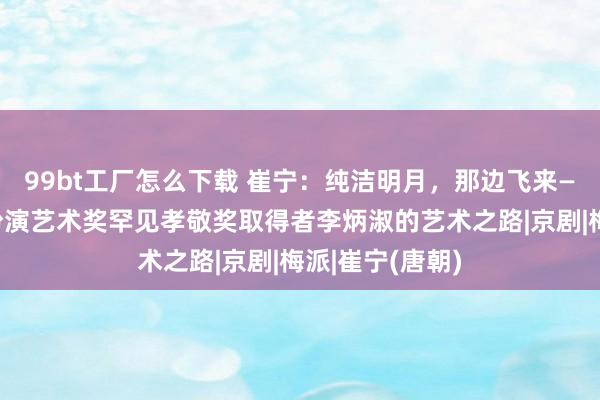 99bt工厂怎么下载 崔宁：纯洁明月，那边飞来——白玉兰戏剧扮演艺术奖罕见孝敬奖取得者李炳淑的艺术之路|京剧|梅派|崔宁(唐朝)