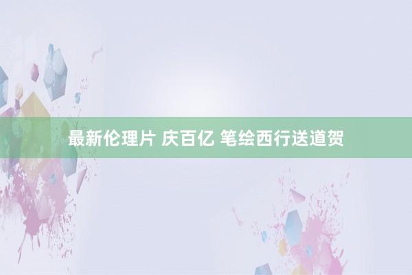 最新伦理片 庆百亿 笔绘西行送道贺