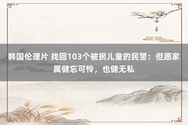 韩国伦理片 找回103个被拐儿童的民警：但愿家属健忘可怜，也健无私
