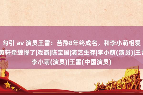 勾引 av 演员王雷：苦熬8年终成名，和李小萌相爱18年，却被黄轩牵缠惨了|戏霸|陈宝国|演艺生存|李小萌(演员)|王雷(中国演员)