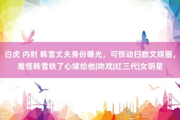 白虎 内射 韩雪丈夫身份曝光，可惊动扫数文娱圈，难怪韩雪铁了心嫁给他|吻戏|红三代|女明星