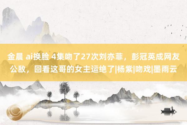 金晨 ai换脸 4集吻了27次刘亦菲，彭冠英成网友公敌，回看这哥的女主运绝了|杨紫|吻戏|墨雨云