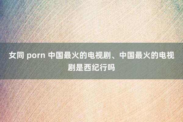女同 porn 中国最火的电视剧、中国最火的电视剧是西纪行吗