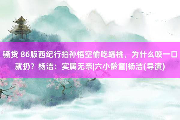 骚货 86版西纪行拍孙悟空偷吃蟠桃，为什么咬一口就扔？杨洁：实属无奈|六小龄童|杨洁(导演)