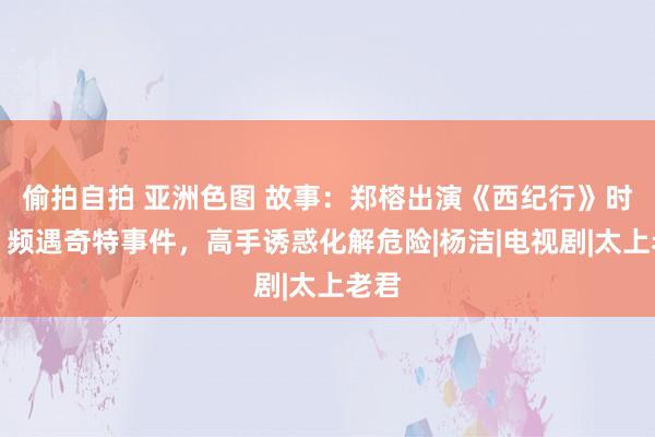 偷拍自拍 亚洲色图 故事：郑榕出演《西纪行》时分，频遇奇特事件，高手诱惑化解危险|杨洁|电视剧|太上老君