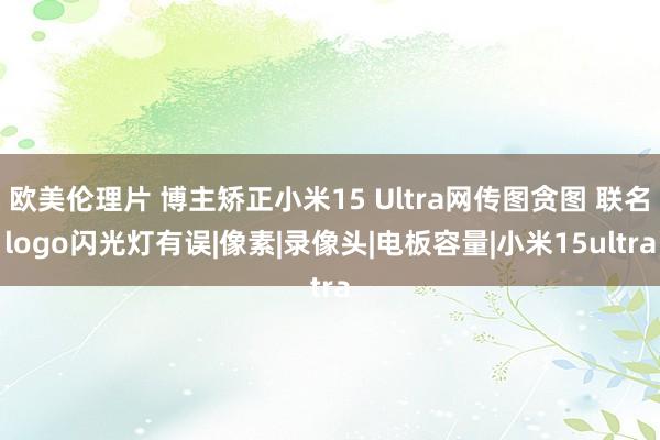 欧美伦理片 博主矫正小米15 Ultra网传图贪图 联名logo闪光灯有误|像素|录像头|电板容量|小米15ultra