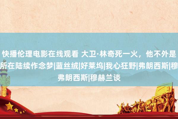 快播伦理电影在线观看 大卫·林奇死一火，他不外是换了个所在陆续作念梦|蓝丝绒|好莱坞|我心狂野|弗朗西斯|穆赫兰谈
