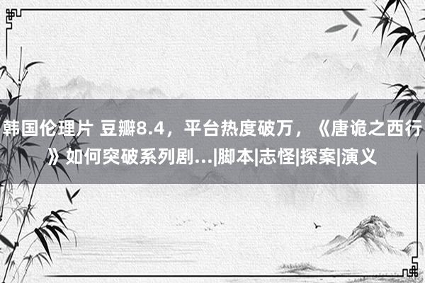 韩国伦理片 豆瓣8.4，平台热度破万，《唐诡之西行》如何突破系列剧...|脚本|志怪|探案|演义