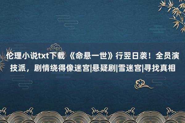 伦理小说txt下载 《命悬一世》行翌日袭！全员演技派，剧情绕得像迷宫|悬疑剧|雪迷宫|寻找真相