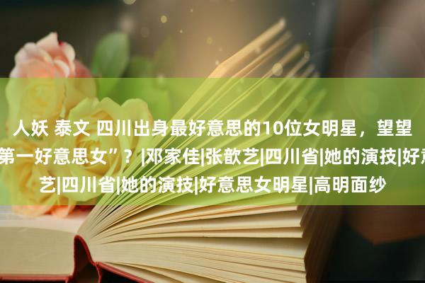 人妖 泰文 四川出身最好意思的10位女明星，望望谁是你心中的“四川第一好意思女”？|邓家佳|张歆艺|四川省|她的演技|好意思女明星|高明面纱