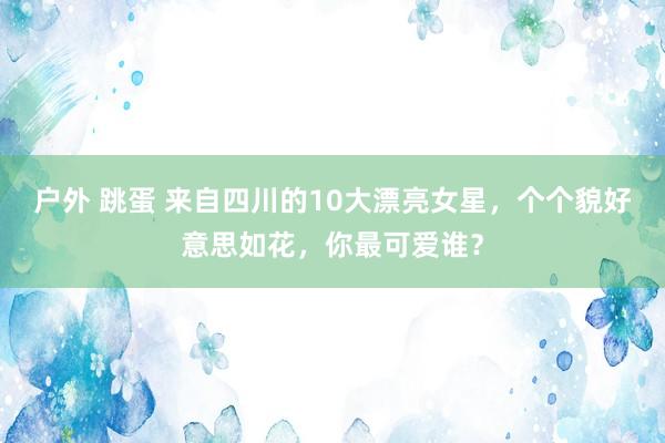 户外 跳蛋 来自四川的10大漂亮女星，个个貌好意思如花，你最可爱谁？