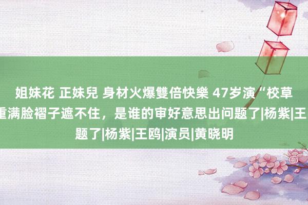 姐妹花 正妹兒 身材火爆雙倍快樂 47岁演“校草”，肥膘、浓重满脸褶子遮不住，是谁的审好意思出问题了|杨紫|王鸥|演员|黄晓明
