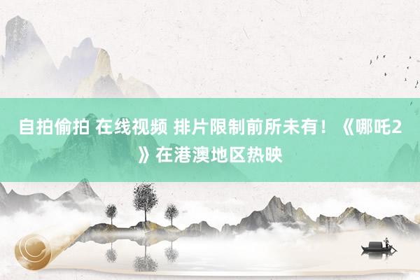 自拍偷拍 在线视频 排片限制前所未有！《哪吒2》在港澳地区热映