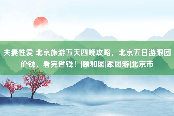 夫妻性爱 北京旅游五天四晚攻略，北京五日游跟团价钱，看完省钱！|颐和园|跟团游|北京市