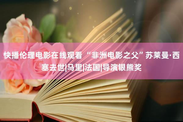 快播伦理电影在线观看 “非洲电影之父”苏莱曼·西塞去世|马里|法国|导演银熊奖