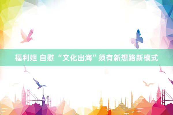 福利姬 自慰 “文化出海”须有新想路新模式