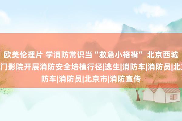 欧美伦理片 学消防常识当“救急小袼褙” 北京西城消防谀媚王人门影院开展消防安全培植行径|逃生|消防车|消防员|北京市|消防宣传