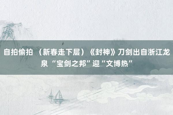 自拍偷拍 （新春走下层）《封神》刀剑出自浙江龙泉 “宝剑之邦”迎“文博热”