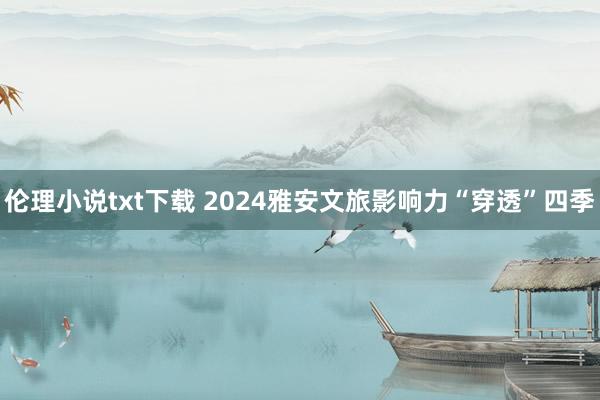 伦理小说txt下载 2024雅安文旅影响力“穿透”四季