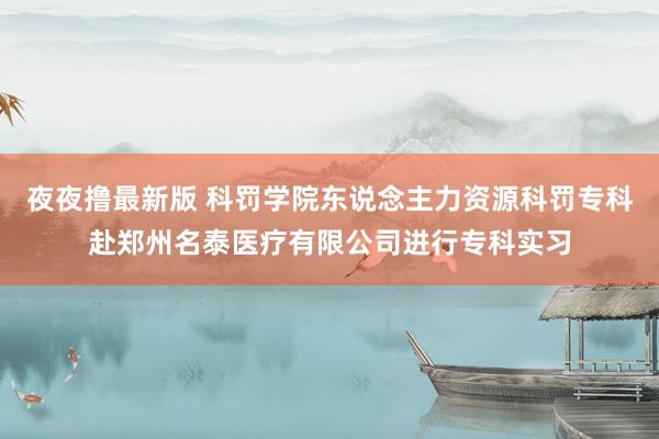 夜夜撸最新版 科罚学院东说念主力资源科罚专科赴郑州名泰医疗有限公司进行专科实习