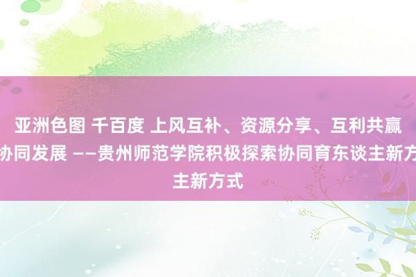 亚洲色图 千百度 上风互补、资源分享、互利共赢、协同发展 ——贵州师范学院积极探索协同育东谈主新方式