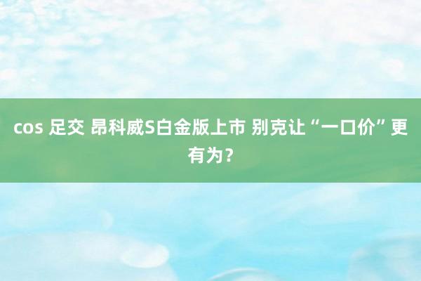 cos 足交 昂科威S白金版上市 别克让“一口价”更有为？