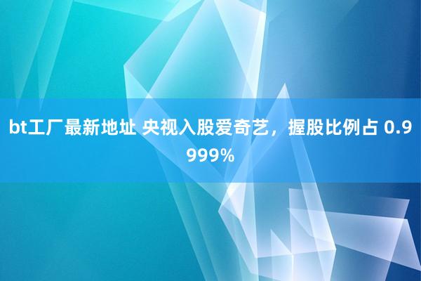 bt工厂最新地址 央视入股爱奇艺，握股比例占 0.9999%