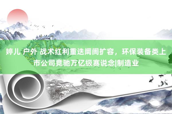 婷儿 户外 战术红利重迭阛阓扩容，环保装备类上市公司竞驰万亿级赛说念|制造业