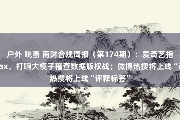 户外 跳蛋 南财合规周报（第174期）：爱奇艺指控MiniMax，打响大模子稽查数据版权战；微博热搜将上线“评释标签”