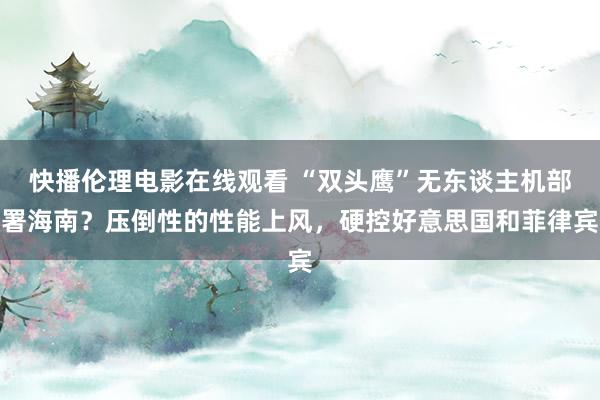 快播伦理电影在线观看 “双头鹰”无东谈主机部署海南？压倒性的性能上风，硬控好意思国和菲律宾