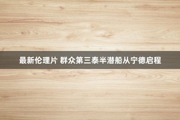 最新伦理片 群众第三泰半潜船从宁德启程