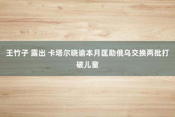 王竹子 露出 卡塔尔晓谕本月匡助俄乌交换两批打破儿童