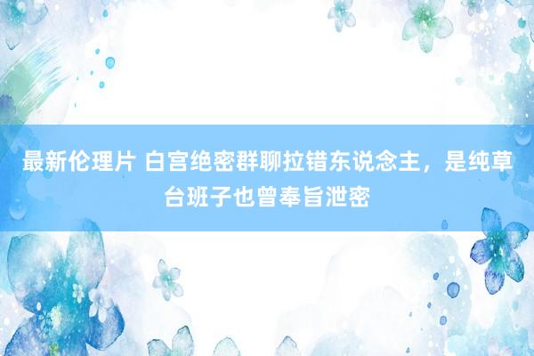 最新伦理片 白宫绝密群聊拉错东说念主，是纯草台班子也曾奉旨泄密