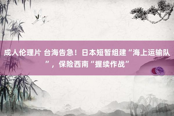 成人伦理片 台海告急！日本短暂组建“海上运输队”，保险西南“握续作战”