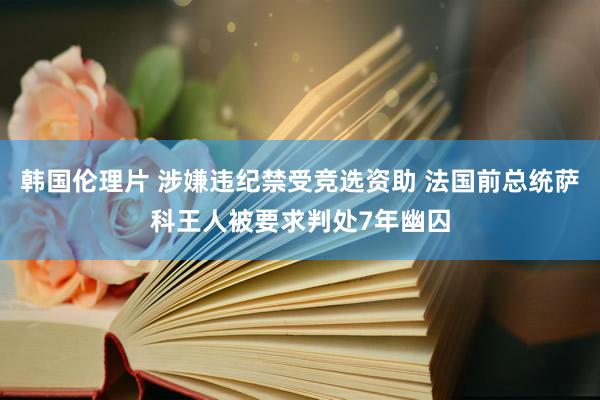 韩国伦理片 涉嫌违纪禁受竞选资助 法国前总统萨科王人被要求判处7年幽囚