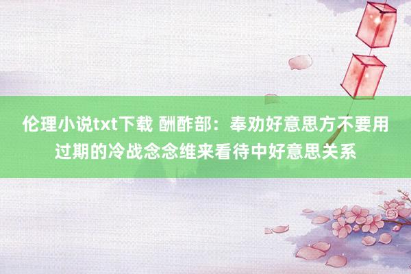 伦理小说txt下载 酬酢部：奉劝好意思方不要用过期的冷战念念维来看待中好意思关系