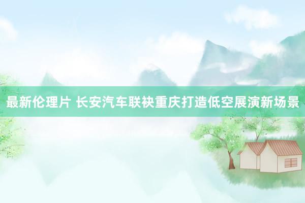 最新伦理片 长安汽车联袂重庆打造低空展演新场景
