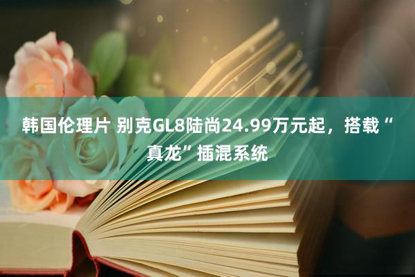 韩国伦理片 别克GL8陆尚24.99万元起，搭载“真龙”插混系统